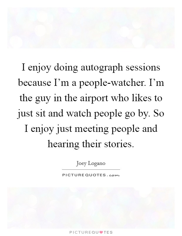 I enjoy doing autograph sessions because I'm a people-watcher. I'm the guy in the airport who likes to just sit and watch people go by. So I enjoy just meeting people and hearing their stories Picture Quote #1