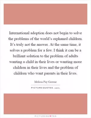 International adoption does not begin to solve the problems of the world’s orphaned children. It’s truly not the answer. At the same time, it solves a problem for a few. I think it can be a brilliant solution to the problem of adults wanting a child in their lives or wanting more children in their lives and the problem of children who want parents in their lives Picture Quote #1