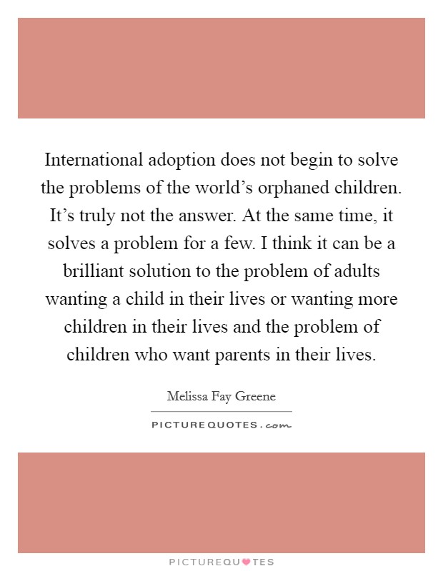 International adoption does not begin to solve the problems of the world's orphaned children. It's truly not the answer. At the same time, it solves a problem for a few. I think it can be a brilliant solution to the problem of adults wanting a child in their lives or wanting more children in their lives and the problem of children who want parents in their lives Picture Quote #1