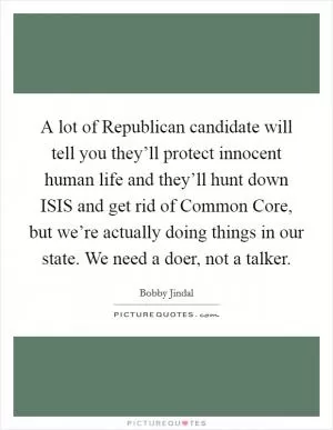 A lot of Republican candidate will tell you they’ll protect innocent human life and they’ll hunt down ISIS and get rid of Common Core, but we’re actually doing things in our state. We need a doer, not a talker Picture Quote #1