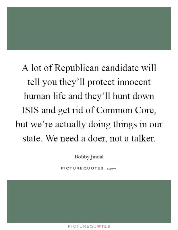A lot of Republican candidate will tell you they'll protect innocent human life and they'll hunt down ISIS and get rid of Common Core, but we're actually doing things in our state. We need a doer, not a talker Picture Quote #1
