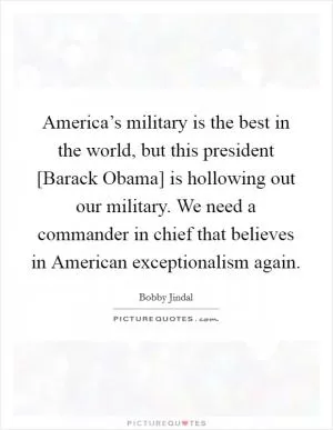 America’s military is the best in the world, but this president [Barack Obama] is hollowing out our military. We need a commander in chief that believes in American exceptionalism again Picture Quote #1