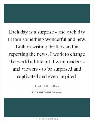 Each day is a surprise - and each day I learn something wonderful and new. Both in writing thrillers and in reporting the news, I work to change the world a little bit. I want readers - and viewers - to be surprised and captivated and even inspired Picture Quote #1