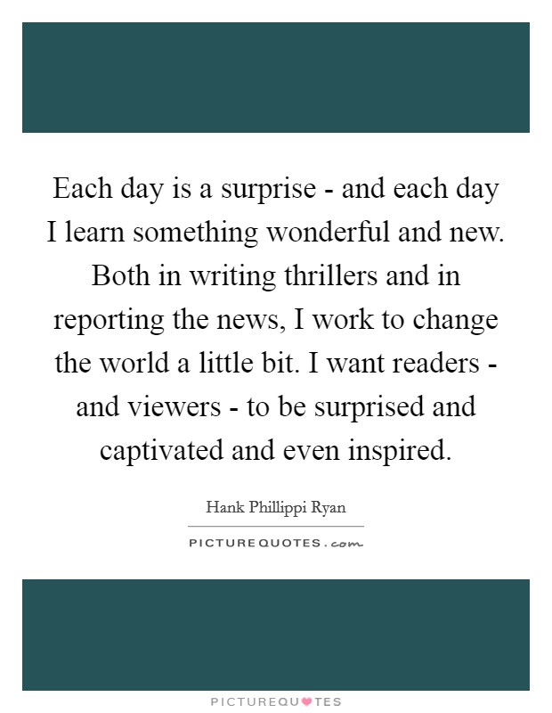Each day is a surprise - and each day I learn something wonderful and new. Both in writing thrillers and in reporting the news, I work to change the world a little bit. I want readers - and viewers - to be surprised and captivated and even inspired Picture Quote #1