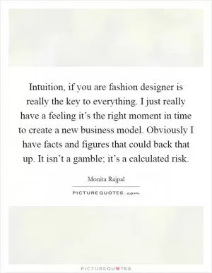 Intuition, if you are fashion designer is really the key to everything. I just really have a feeling it’s the right moment in time to create a new business model. Obviously I have facts and figures that could back that up. It isn’t a gamble; it’s a calculated risk Picture Quote #1