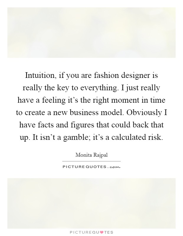 Intuition, if you are fashion designer is really the key to everything. I just really have a feeling it's the right moment in time to create a new business model. Obviously I have facts and figures that could back that up. It isn't a gamble; it's a calculated risk Picture Quote #1
