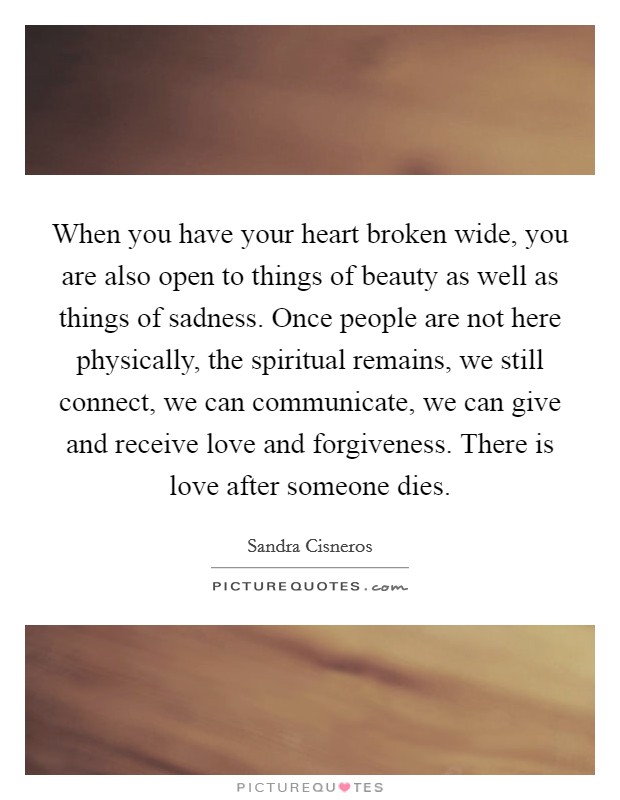 When you have your heart broken wide, you are also open to things of beauty as well as things of sadness. Once people are not here physically, the spiritual remains, we still connect, we can communicate, we can give and receive love and forgiveness. There is love after someone dies Picture Quote #1