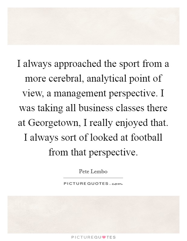 I always approached the sport from a more cerebral, analytical point of view, a management perspective. I was taking all business classes there at Georgetown, I really enjoyed that. I always sort of looked at football from that perspective Picture Quote #1