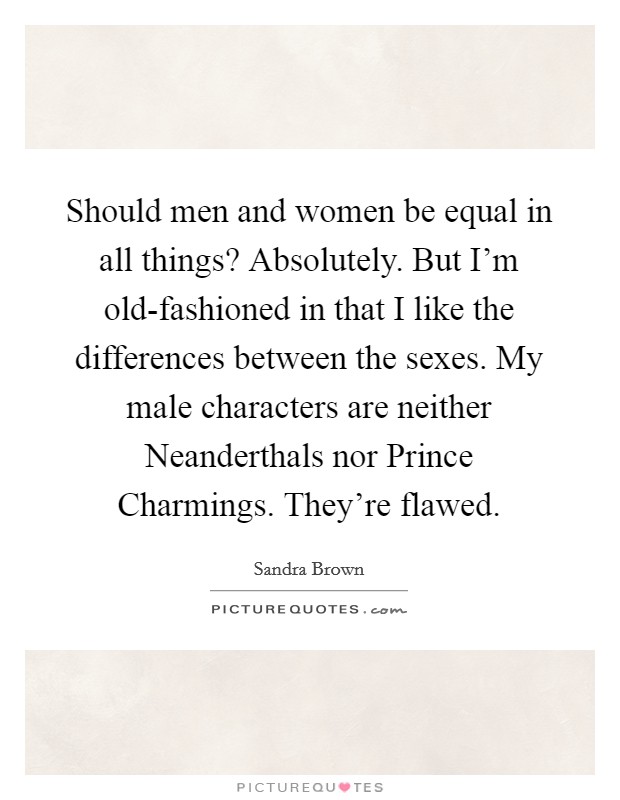 Should men and women be equal in all things? Absolutely. But I'm old-fashioned in that I like the differences between the sexes. My male characters are neither Neanderthals nor Prince Charmings. They're flawed Picture Quote #1