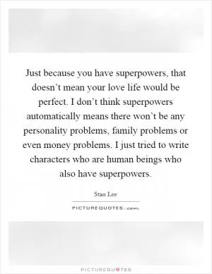 Just because you have superpowers, that doesn’t mean your love life would be perfect. I don’t think superpowers automatically means there won’t be any personality problems, family problems or even money problems. I just tried to write characters who are human beings who also have superpowers Picture Quote #1
