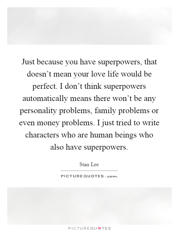 Just because you have superpowers, that doesn't mean your love life would be perfect. I don't think superpowers automatically means there won't be any personality problems, family problems or even money problems. I just tried to write characters who are human beings who also have superpowers Picture Quote #1