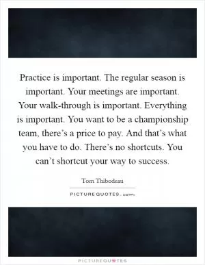 Practice is important. The regular season is important. Your meetings are important. Your walk-through is important. Everything is important. You want to be a championship team, there’s a price to pay. And that’s what you have to do. There’s no shortcuts. You can’t shortcut your way to success Picture Quote #1