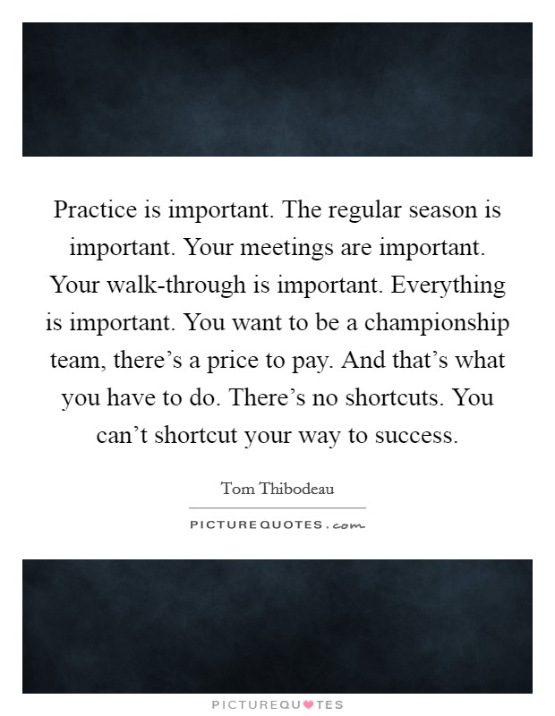 Practice is important. The regular season is important. Your meetings are important. Your walk-through is important. Everything is important. You want to be a championship team, there's a price to pay. And that's what you have to do. There's no shortcuts. You can't shortcut your way to success Picture Quote #1