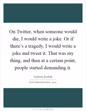 On Twitter, when someone would die, I would write a joke. Or if there’s a tragedy, I would write a joke and tweet it. That was my thing, and then at a certain point, people started demanding it Picture Quote #1