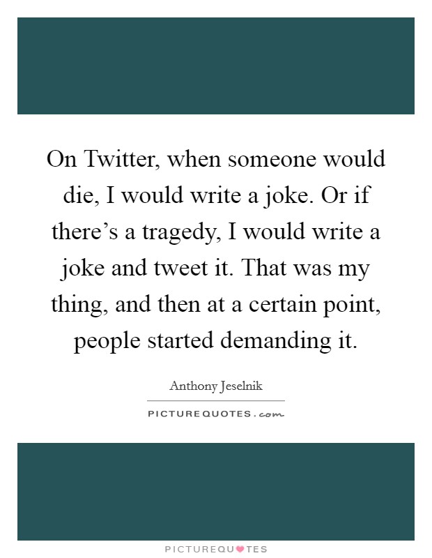 On Twitter, when someone would die, I would write a joke. Or if there's a tragedy, I would write a joke and tweet it. That was my thing, and then at a certain point, people started demanding it Picture Quote #1