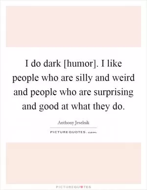 I do dark [humor]. I like people who are silly and weird and people who are surprising and good at what they do Picture Quote #1