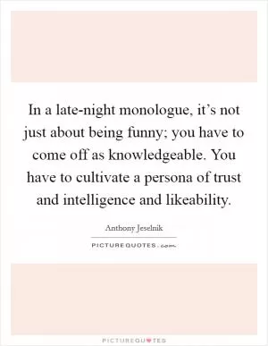 In a late-night monologue, it’s not just about being funny; you have to come off as knowledgeable. You have to cultivate a persona of trust and intelligence and likeability Picture Quote #1