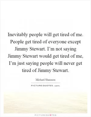 Inevitably people will get tired of me. People get tired of everyone except Jimmy Stewart. I’m not saying Jimmy Stewart would get tired of me, I’m just saying people will never get tired of Jimmy Stewart Picture Quote #1
