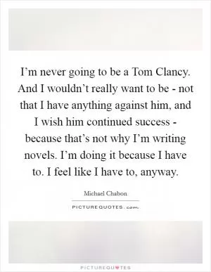I’m never going to be a Tom Clancy. And I wouldn’t really want to be - not that I have anything against him, and I wish him continued success - because that’s not why I’m writing novels. I’m doing it because I have to. I feel like I have to, anyway Picture Quote #1
