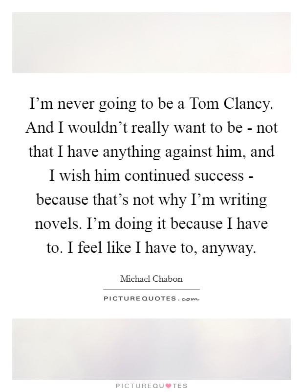 I'm never going to be a Tom Clancy. And I wouldn't really want to be - not that I have anything against him, and I wish him continued success - because that's not why I'm writing novels. I'm doing it because I have to. I feel like I have to, anyway Picture Quote #1