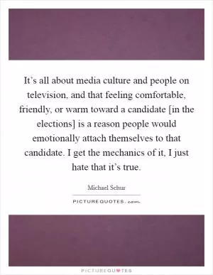 It’s all about media culture and people on television, and that feeling comfortable, friendly, or warm toward a candidate [in the elections] is a reason people would emotionally attach themselves to that candidate. I get the mechanics of it, I just hate that it’s true Picture Quote #1