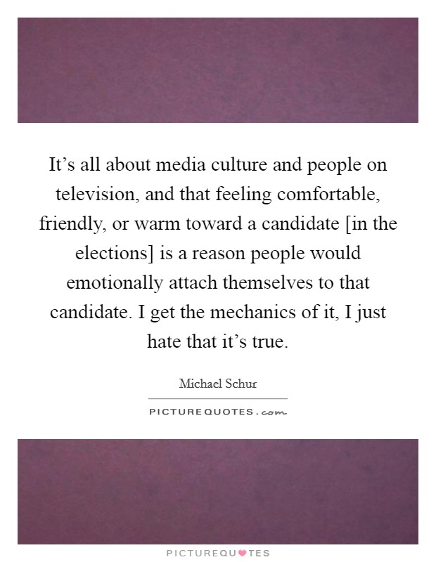 It's all about media culture and people on television, and that feeling comfortable, friendly, or warm toward a candidate [in the elections] is a reason people would emotionally attach themselves to that candidate. I get the mechanics of it, I just hate that it's true Picture Quote #1