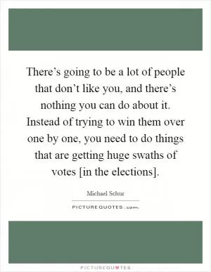 There’s going to be a lot of people that don’t like you, and there’s nothing you can do about it. Instead of trying to win them over one by one, you need to do things that are getting huge swaths of votes [in the elections] Picture Quote #1