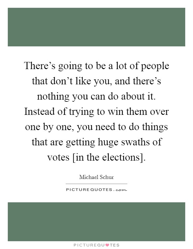 There's going to be a lot of people that don't like you, and there's nothing you can do about it. Instead of trying to win them over one by one, you need to do things that are getting huge swaths of votes [in the elections] Picture Quote #1