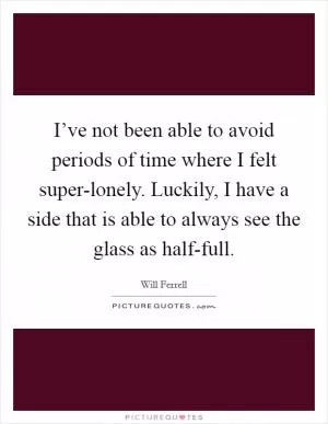 I’ve not been able to avoid periods of time where I felt super-lonely. Luckily, I have a side that is able to always see the glass as half-full Picture Quote #1