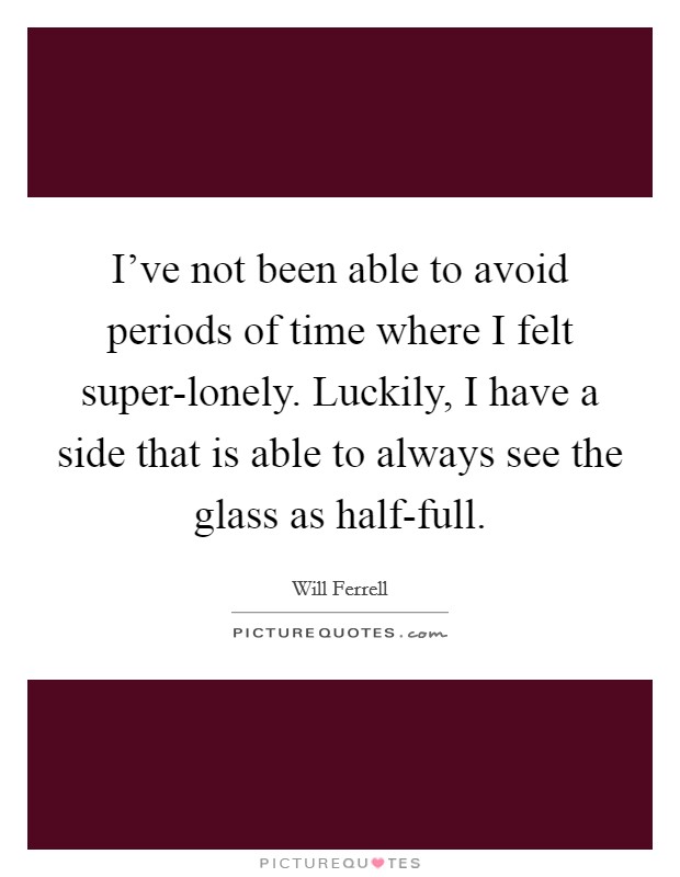 I've not been able to avoid periods of time where I felt super-lonely. Luckily, I have a side that is able to always see the glass as half-full Picture Quote #1
