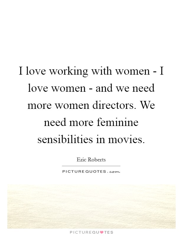 I love working with women - I love women - and we need more women directors. We need more feminine sensibilities in movies Picture Quote #1