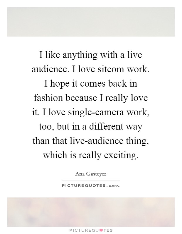 I like anything with a live audience. I love sitcom work. I hope it comes back in fashion because I really love it. I love single-camera work, too, but in a different way than that live-audience thing, which is really exciting Picture Quote #1