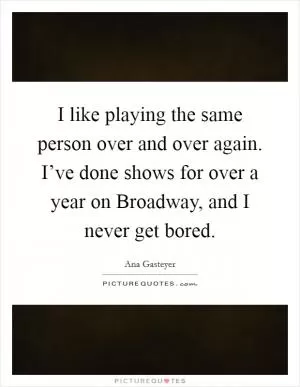 I like playing the same person over and over again. I’ve done shows for over a year on Broadway, and I never get bored Picture Quote #1