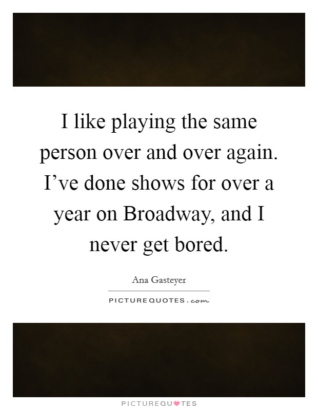 I like playing the same person over and over again. I've done shows for over a year on Broadway, and I never get bored Picture Quote #1