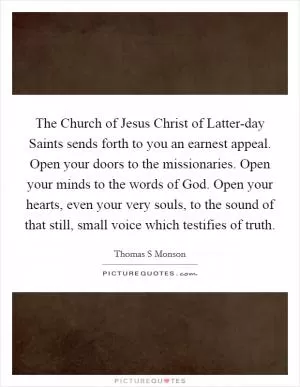 The Church of Jesus Christ of Latter-day Saints sends forth to you an earnest appeal. Open your doors to the missionaries. Open your minds to the words of God. Open your hearts, even your very souls, to the sound of that still, small voice which testifies of truth Picture Quote #1