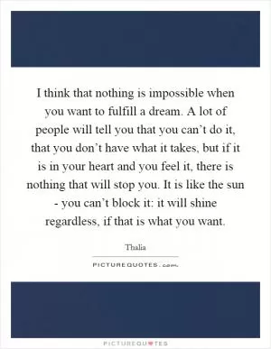 I think that nothing is impossible when you want to fulfill a dream. A lot of people will tell you that you can’t do it, that you don’t have what it takes, but if it is in your heart and you feel it, there is nothing that will stop you. It is like the sun - you can’t block it: it will shine regardless, if that is what you want Picture Quote #1