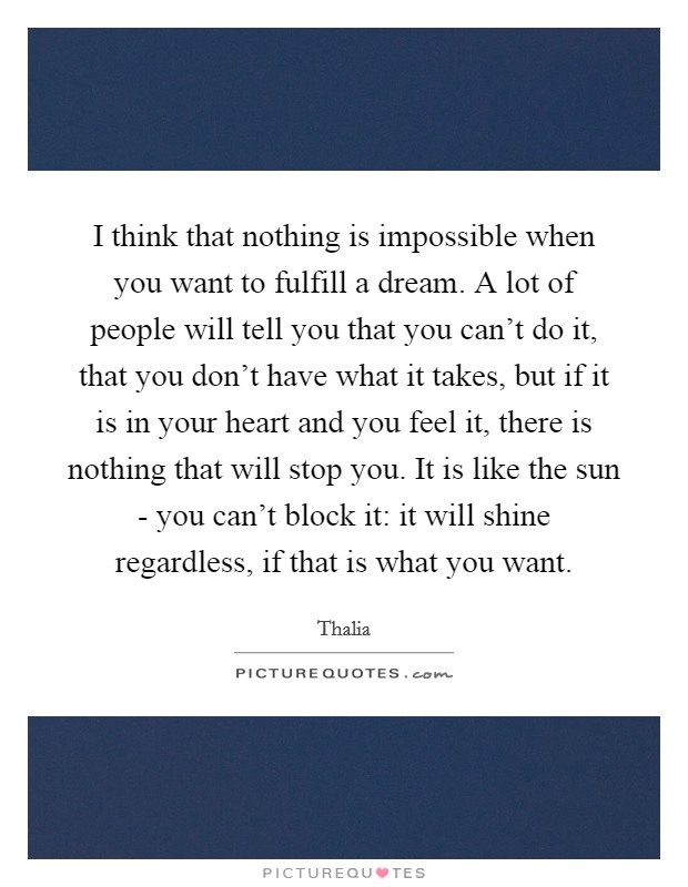 I think that nothing is impossible when you want to fulfill a dream. A lot of people will tell you that you can't do it, that you don't have what it takes, but if it is in your heart and you feel it, there is nothing that will stop you. It is like the sun - you can't block it: it will shine regardless, if that is what you want Picture Quote #1