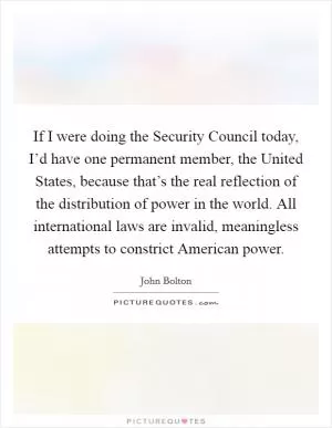 If I were doing the Security Council today, I’d have one permanent member, the United States, because that’s the real reflection of the distribution of power in the world. All international laws are invalid, meaningless attempts to constrict American power Picture Quote #1