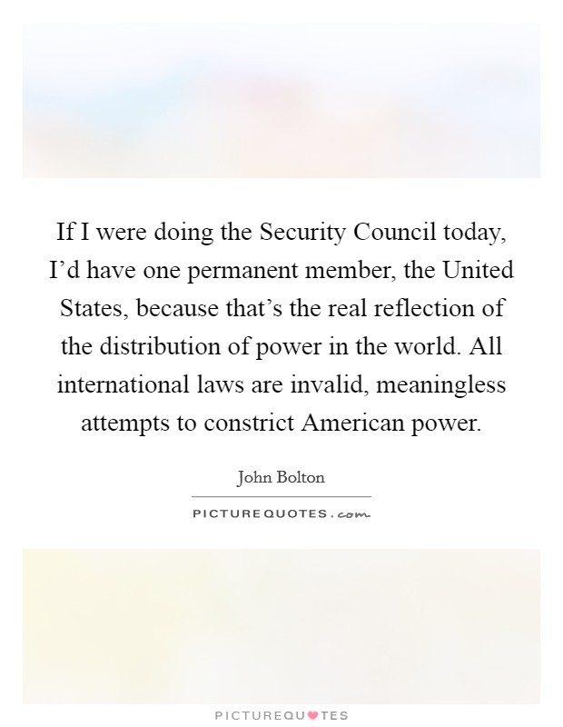 If I were doing the Security Council today, I'd have one permanent member, the United States, because that's the real reflection of the distribution of power in the world. All international laws are invalid, meaningless attempts to constrict American power Picture Quote #1
