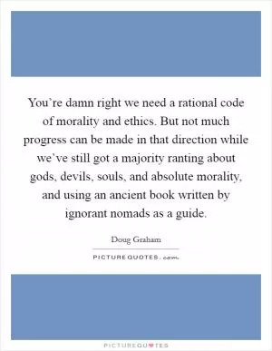 You’re damn right we need a rational code of morality and ethics. But not much progress can be made in that direction while we’ve still got a majority ranting about gods, devils, souls, and absolute morality, and using an ancient book written by ignorant nomads as a guide Picture Quote #1