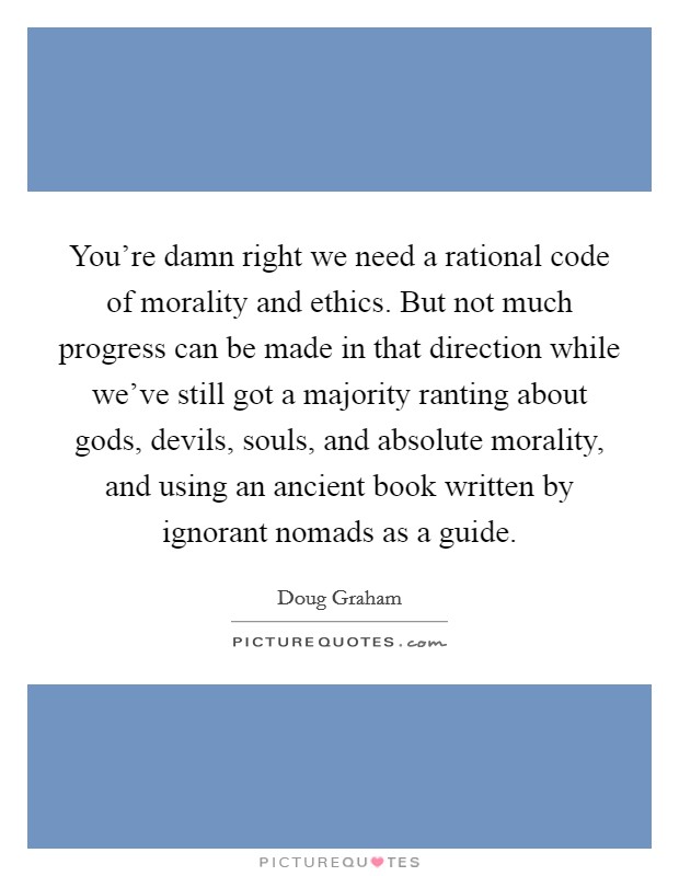 You're damn right we need a rational code of morality and ethics. But not much progress can be made in that direction while we've still got a majority ranting about gods, devils, souls, and absolute morality, and using an ancient book written by ignorant nomads as a guide Picture Quote #1