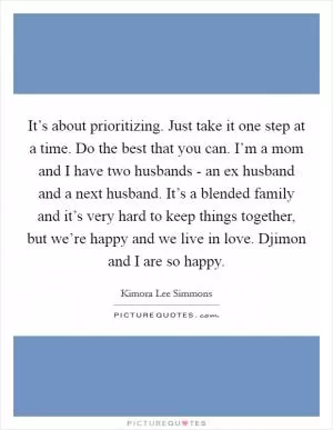 It’s about prioritizing. Just take it one step at a time. Do the best that you can. I’m a mom and I have two husbands - an ex husband and a next husband. It’s a blended family and it’s very hard to keep things together, but we’re happy and we live in love. Djimon and I are so happy Picture Quote #1