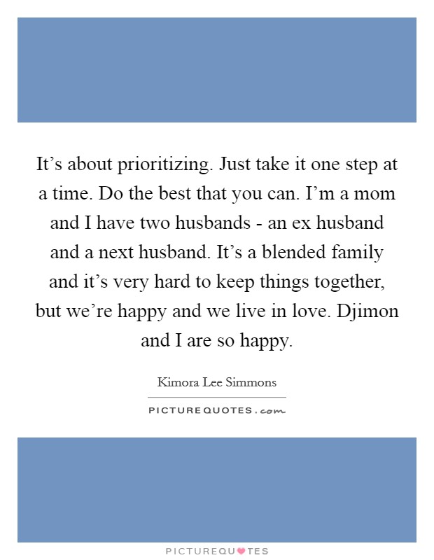 It's about prioritizing. Just take it one step at a time. Do the best that you can. I'm a mom and I have two husbands - an ex husband and a next husband. It's a blended family and it's very hard to keep things together, but we're happy and we live in love. Djimon and I are so happy Picture Quote #1