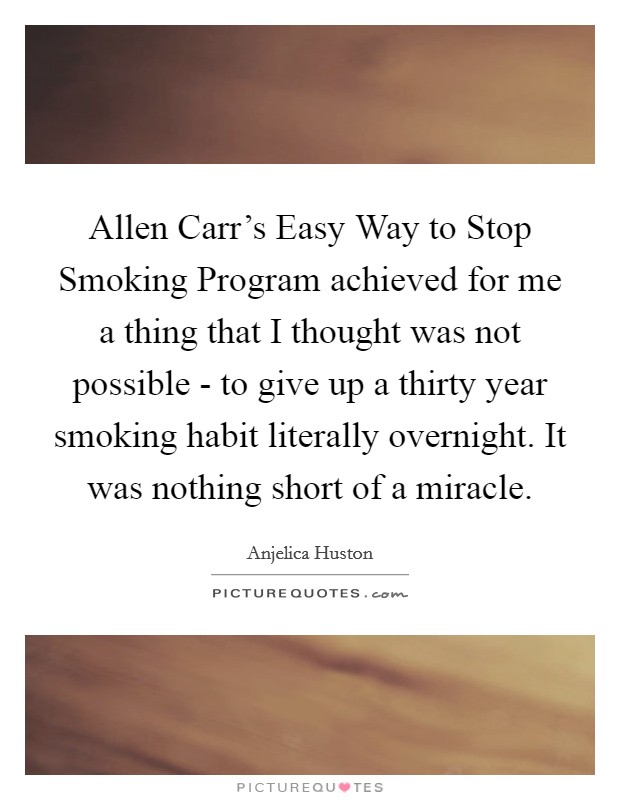 Allen Carr's Easy Way to Stop Smoking Program achieved for me a thing that I thought was not possible - to give up a thirty year smoking habit literally overnight. It was nothing short of a miracle Picture Quote #1