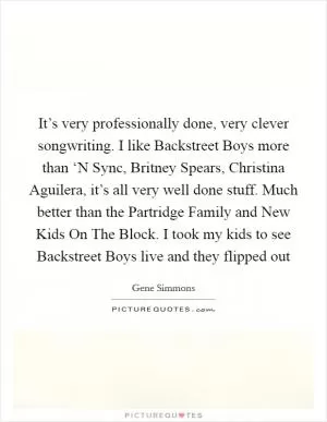It’s very professionally done, very clever songwriting. I like Backstreet Boys more than ‘N Sync, Britney Spears, Christina Aguilera, it’s all very well done stuff. Much better than the Partridge Family and New Kids On The Block. I took my kids to see Backstreet Boys live and they flipped out Picture Quote #1