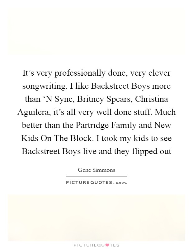 It's very professionally done, very clever songwriting. I like Backstreet Boys more than ‘N Sync, Britney Spears, Christina Aguilera, it's all very well done stuff. Much better than the Partridge Family and New Kids On The Block. I took my kids to see Backstreet Boys live and they flipped out Picture Quote #1