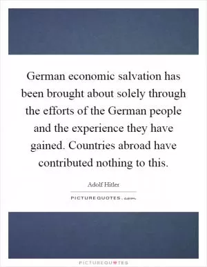 German economic salvation has been brought about solely through the efforts of the German people and the experience they have gained. Countries abroad have contributed nothing to this Picture Quote #1