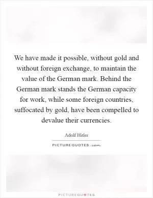 We have made it possible, without gold and without foreign exchange, to maintain the value of the German mark. Behind the German mark stands the German capacity for work, while some foreign countries, suffocated by gold, have been compelled to devalue their currencies Picture Quote #1
