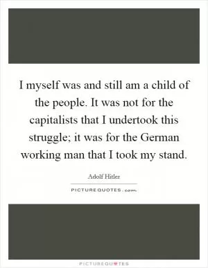 I myself was and still am a child of the people. It was not for the capitalists that I undertook this struggle; it was for the German working man that I took my stand Picture Quote #1