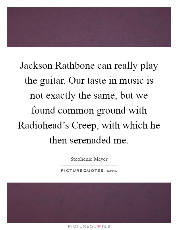 Jackson Rathbone can really play the guitar. Our taste in music is not exactly the same, but we found common ground with Radiohead's Creep, with which he then serenaded me Picture Quote #1